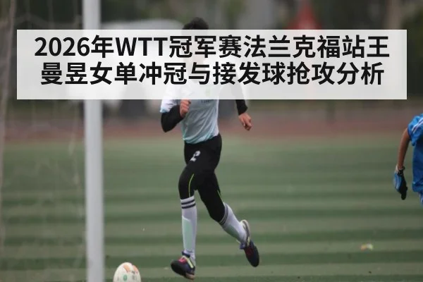 2026年WTT冠军赛法兰克福站王曼昱女单冲冠与接发球抢攻分析