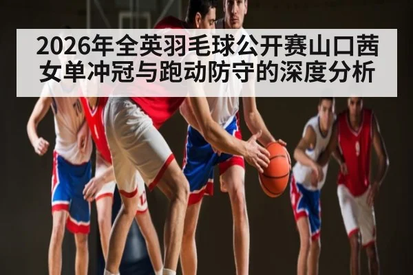 2026年全英羽毛球公开赛山口茜女单冲冠与跑动防守的深度分析